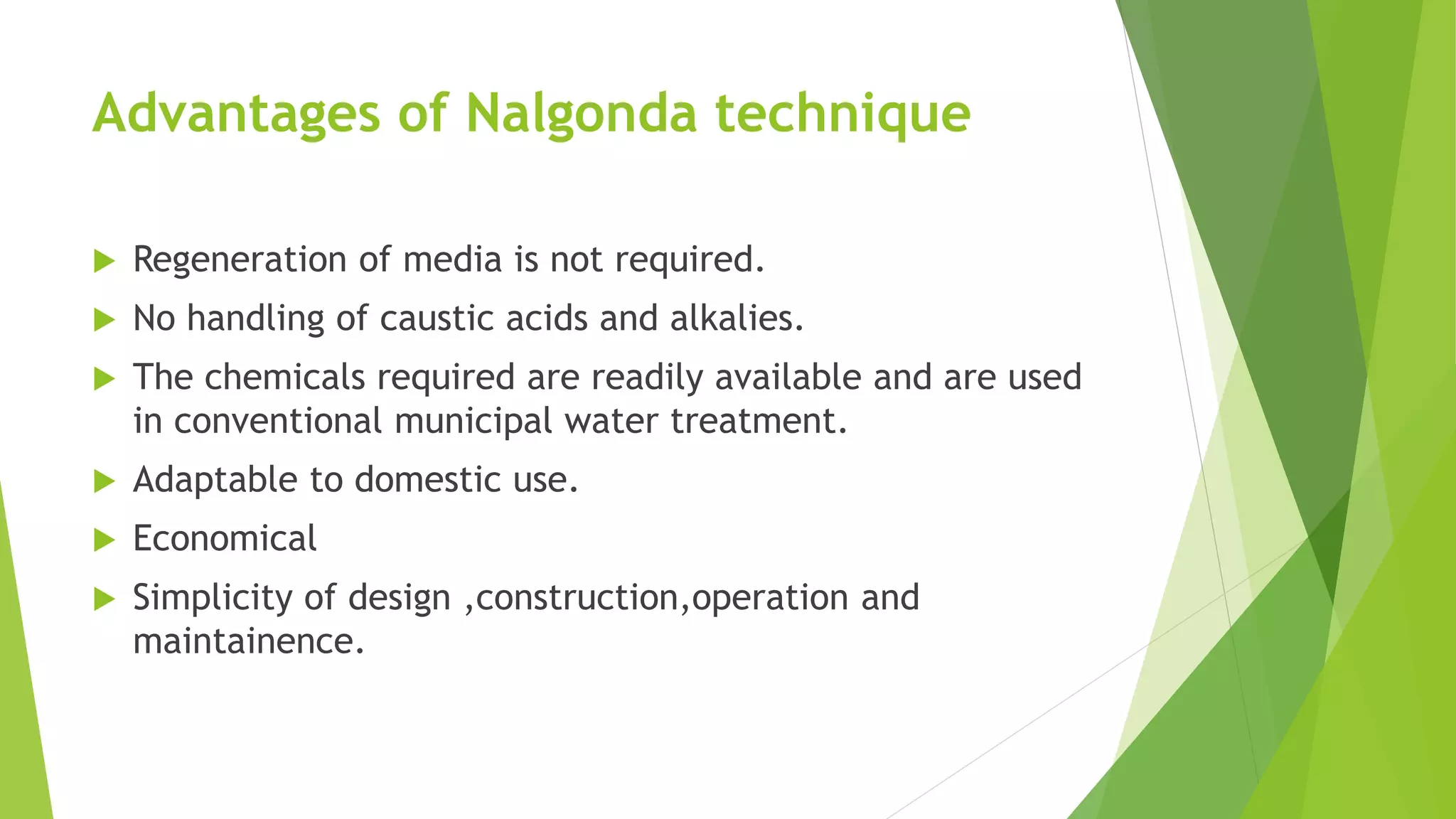 Advantages of Nalgonda technique
 Regeneration of media is not required.
 No handling of caustic acids and alkalies.
 The chemicals required are readily available and are used
in conventional municipal water treatment.
 Adaptable to domestic use.
 Economical
 Simplicity of design ,construction,operation and
maintainence.
 
