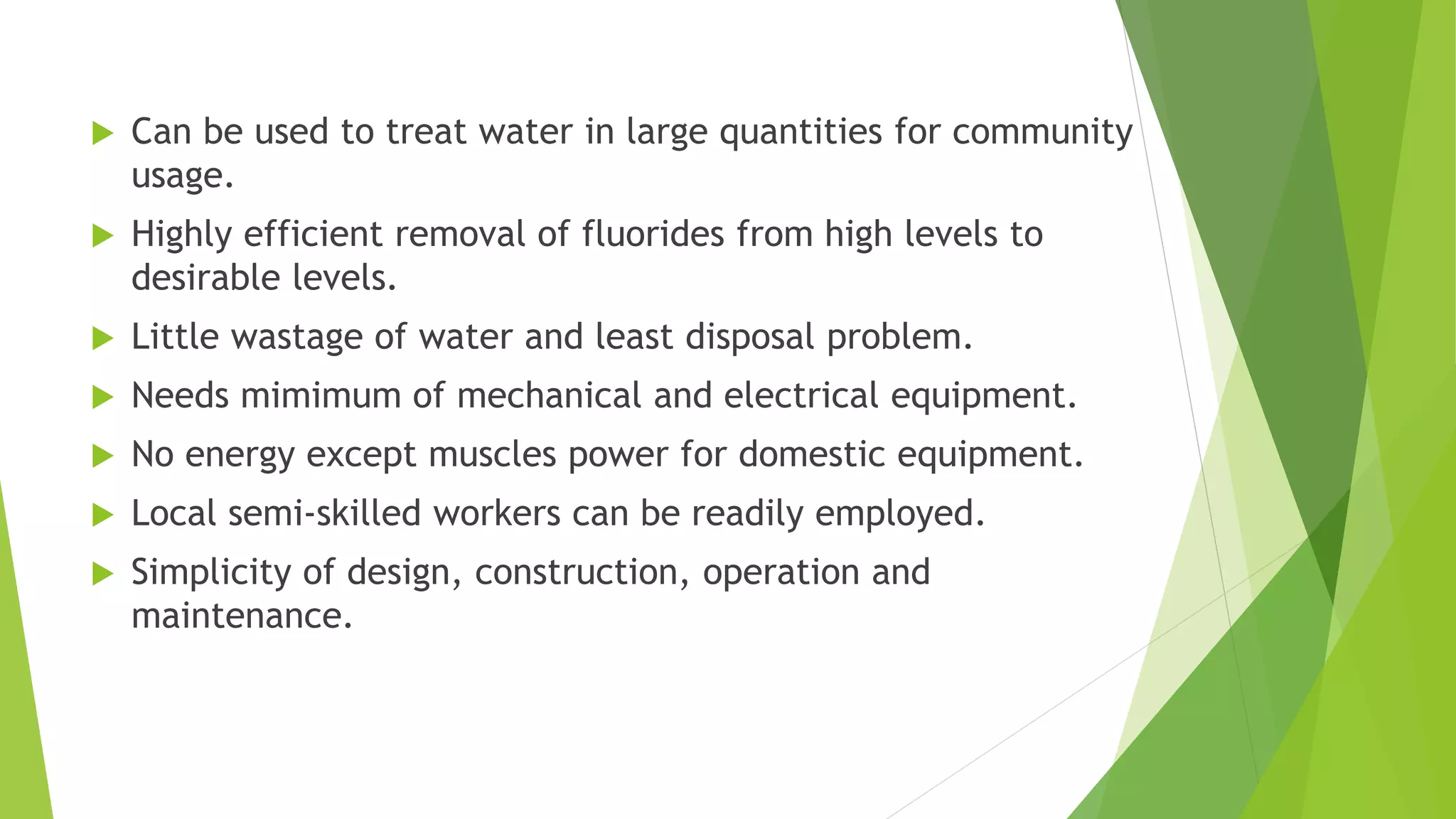  Can be used to treat water in large quantities for community
usage.
 Highly efficient removal of fluorides from high levels to
desirable levels.
 Little wastage of water and least disposal problem.
 Needs mimimum of mechanical and electrical equipment.
 No energy except muscles power for domestic equipment.
 Local semi-skilled workers can be readily employed.
 Simplicity of design, construction, operation and
maintenance.
 