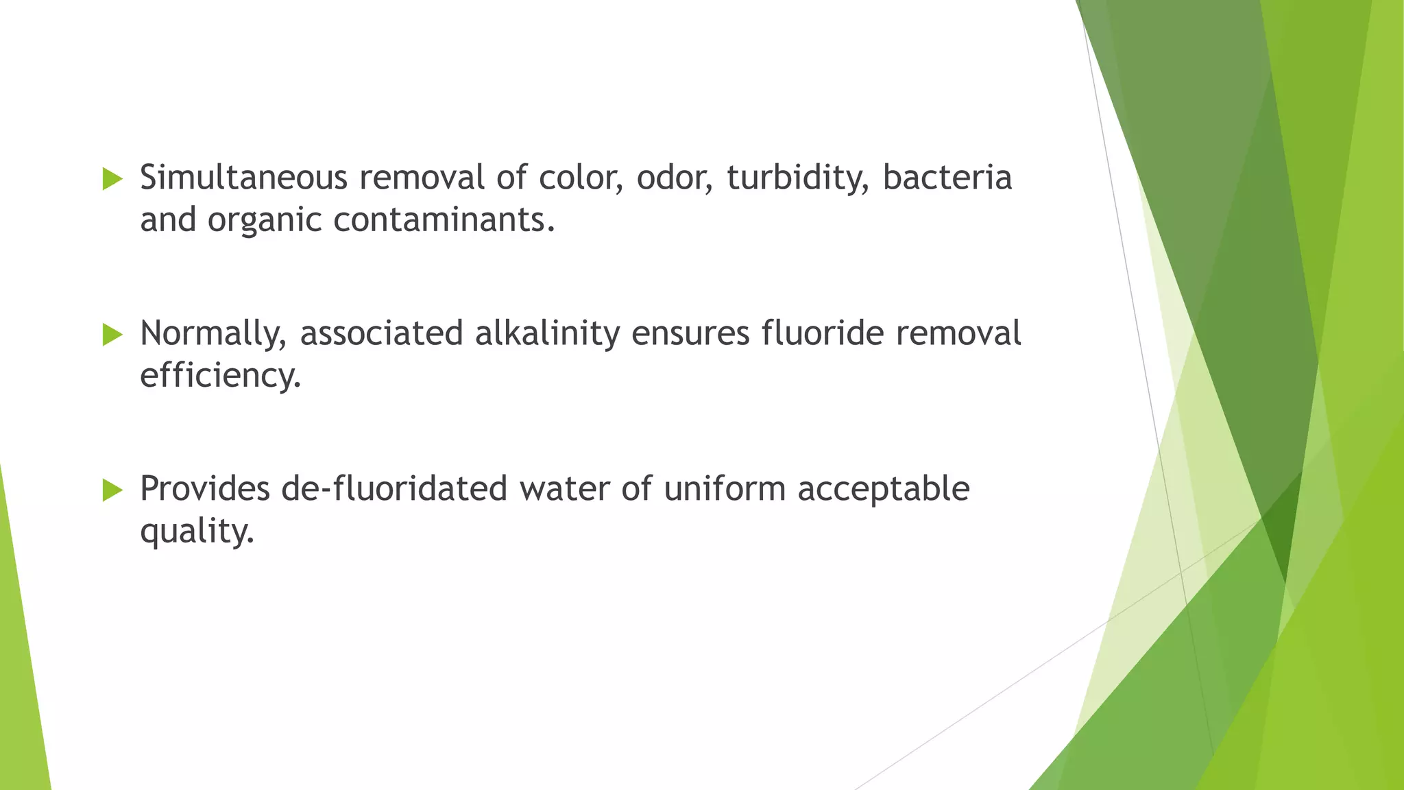  Simultaneous removal of color, odor, turbidity, bacteria
and organic contaminants.
 Normally, associated alkalinity ensures fluoride removal
efficiency.
 Provides de-fluoridated water of uniform acceptable
quality.
 
