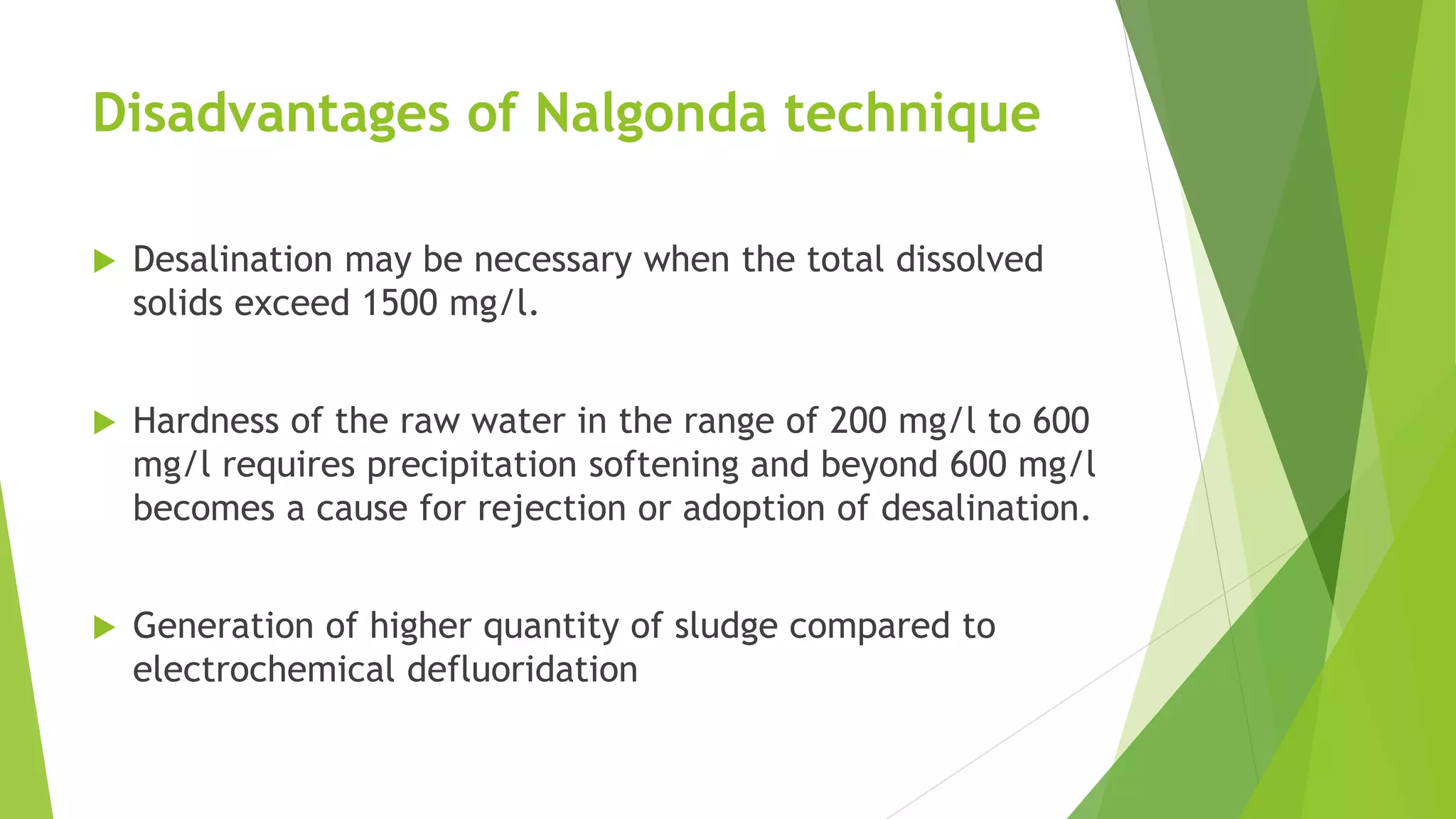 Disadvantages of Nalgonda technique
 Desalination may be necessary when the total dissolved
solids exceed 1500 mg/l.
 Hardness of the raw water in the range of 200 mg/l to 600
mg/l requires precipitation softening and beyond 600 mg/l
becomes a cause for rejection or adoption of desalination.
 Generation of higher quantity of sludge compared to
electrochemical defluoridation
 