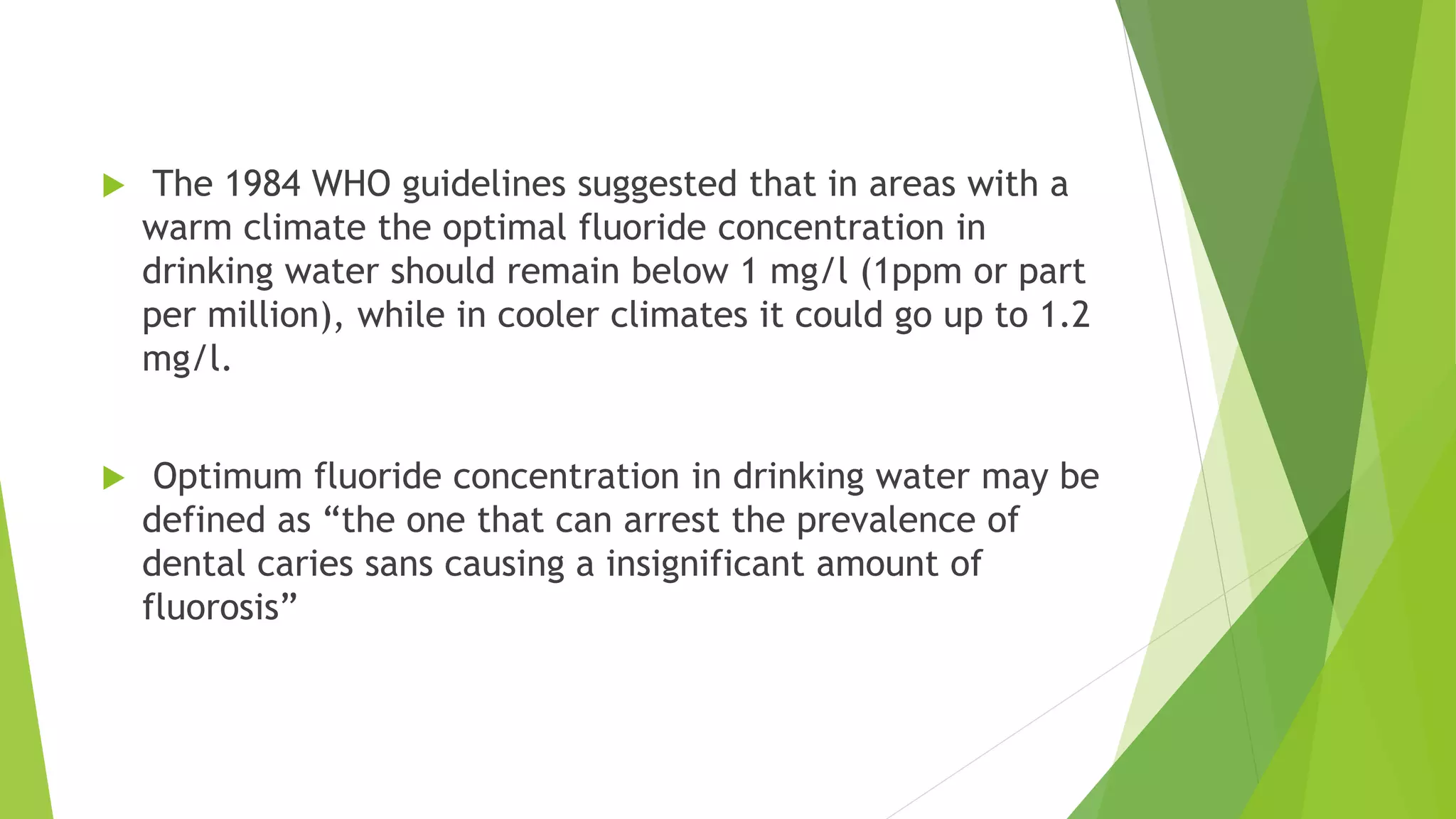  The 1984 WHO guidelines suggested that in areas with a
warm climate the optimal fluoride concentration in
drinking water should remain below 1 mg/l (1ppm or part
per million), while in cooler climates it could go up to 1.2
mg/l.
 Optimum fluoride concentration in drinking water may be
defined as “the one that can arrest the prevalence of
dental caries sans causing a insignificant amount of
fluorosis”
 