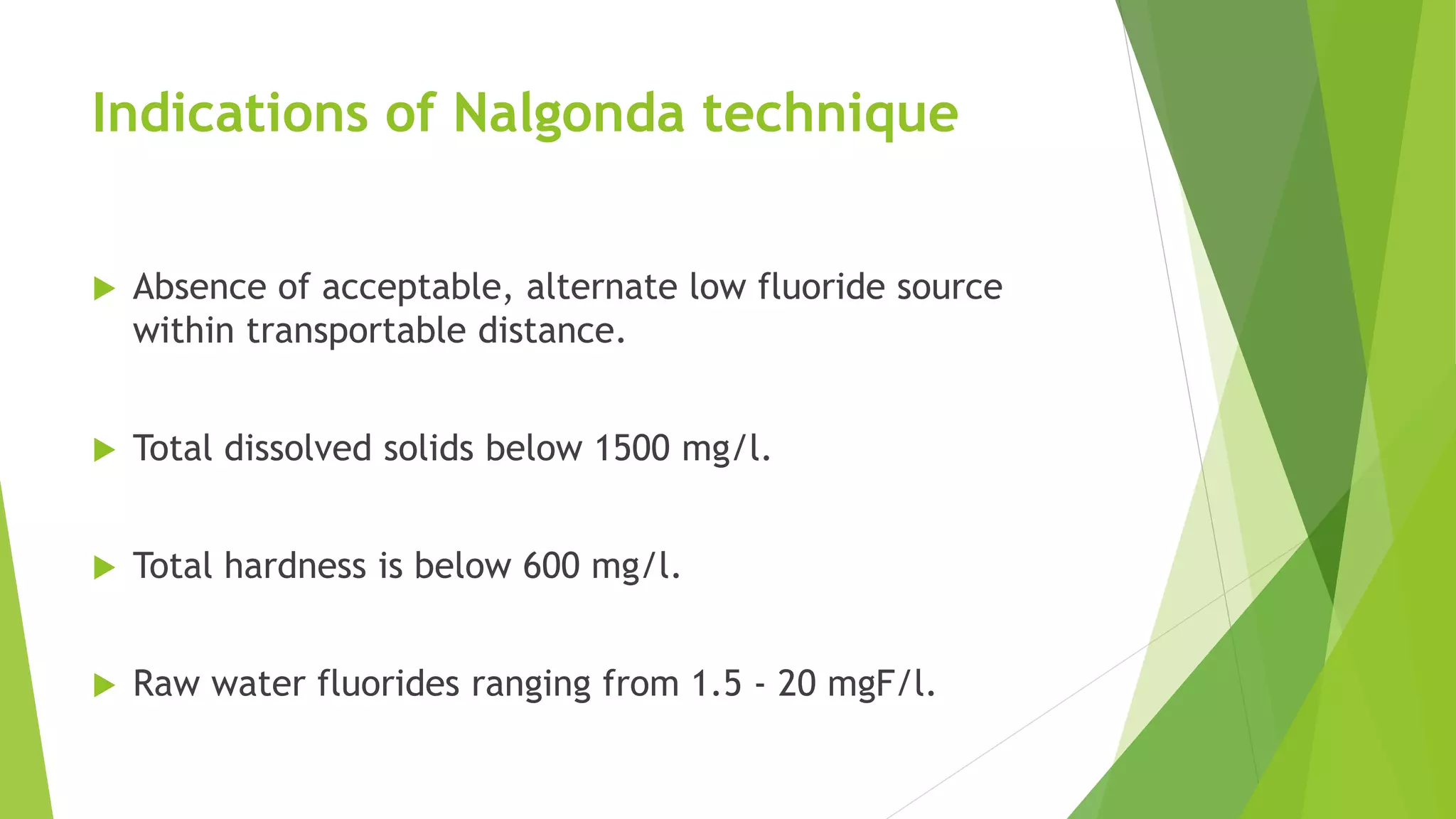 Indications of Nalgonda technique
 Absence of acceptable, alternate low fluoride source
within transportable distance.
 Total dissolved solids below 1500 mg/l.
 Total hardness is below 600 mg/l.
 Raw water fluorides ranging from 1.5 - 20 mgF/l.
 