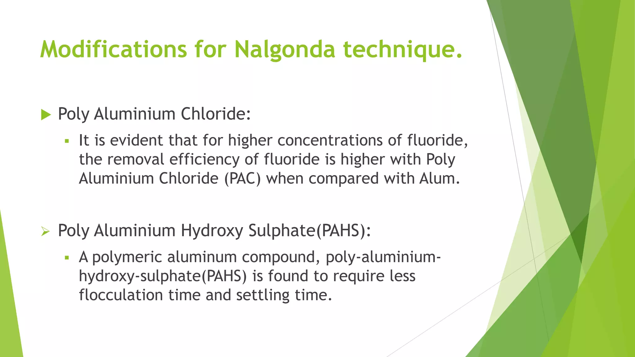 Modifications for Nalgonda technique.
 Poly Aluminium Chloride:
 It is evident that for higher concentrations of fluoride,
the removal efficiency of fluoride is higher with Poly
Aluminium Chloride (PAC) when compared with Alum.
 Poly Aluminium Hydroxy Sulphate(PAHS):
 A polymeric aluminum compound, poly-aluminium-
hydroxy-sulphate(PAHS) is found to require less
flocculation time and settling time.
 