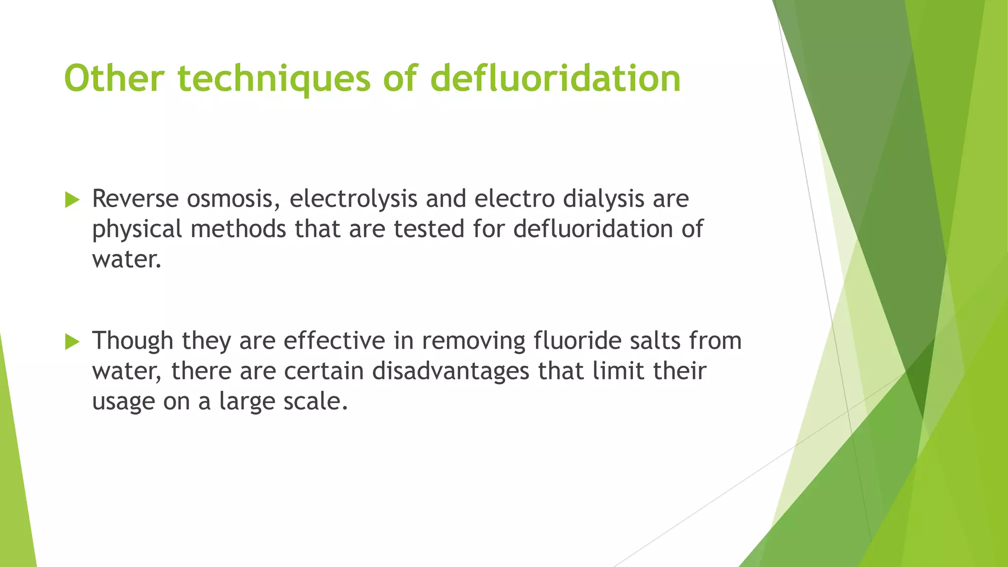 Other techniques of defluoridation
 Reverse osmosis, electrolysis and electro dialysis are
physical methods that are tested for defluoridation of
water.
 Though they are effective in removing fluoride salts from
water, there are certain disadvantages that limit their
usage on a large scale.
 