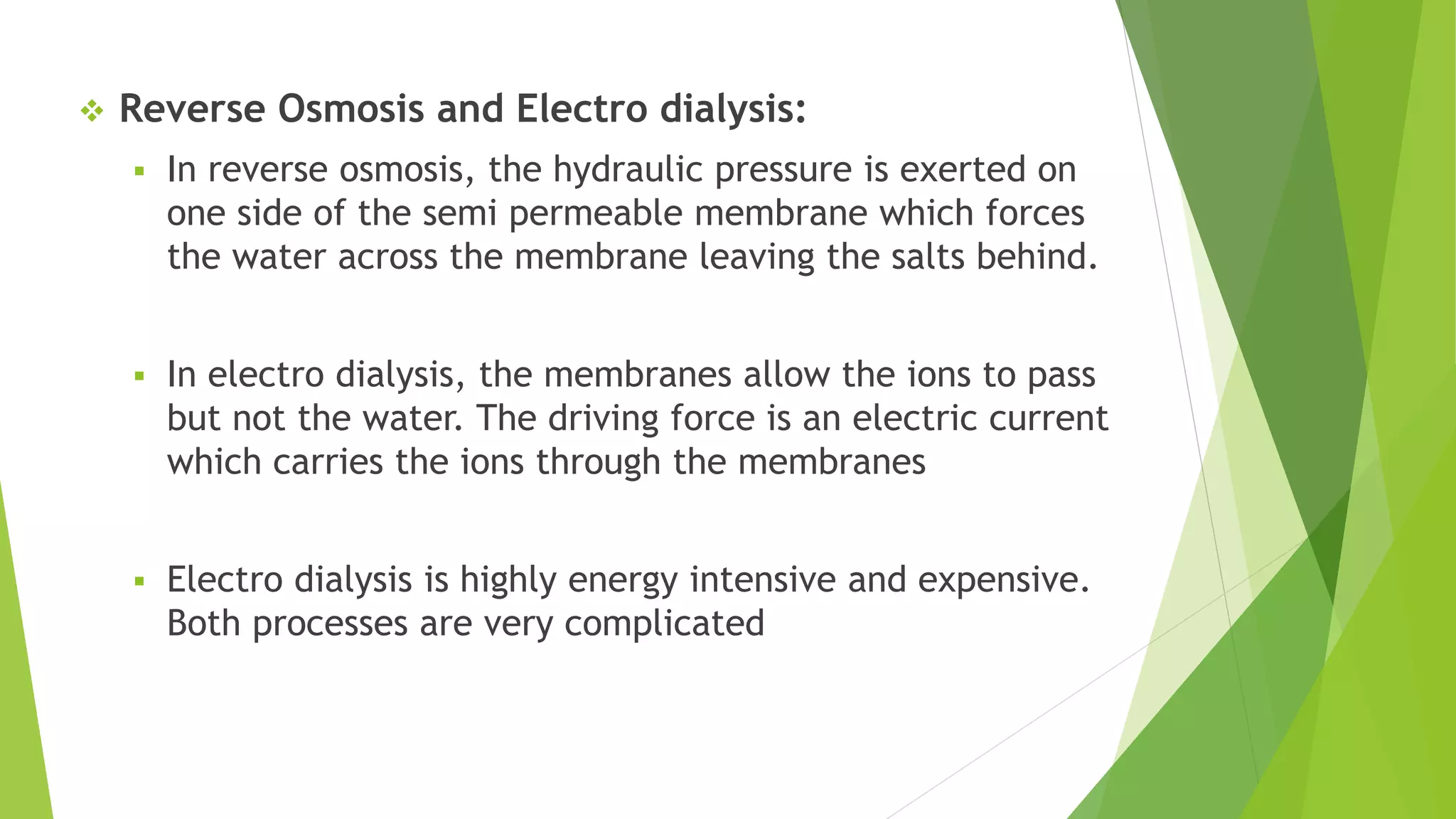  Reverse Osmosis and Electro dialysis:
 In reverse osmosis, the hydraulic pressure is exerted on
one side of the semi permeable membrane which forces
the water across the membrane leaving the salts behind.
 In electro dialysis, the membranes allow the ions to pass
but not the water. The driving force is an electric current
which carries the ions through the membranes
 Electro dialysis is highly energy intensive and expensive.
Both processes are very complicated
 