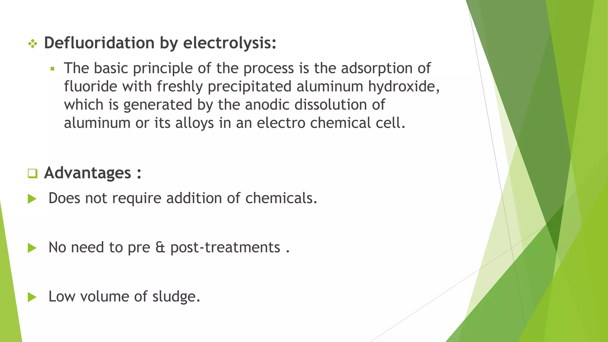  Defluoridation by electrolysis:
 The basic principle of the process is the adsorption of
fluoride with freshly precipitated aluminum hydroxide,
which is generated by the anodic dissolution of
aluminum or its alloys in an electro chemical cell.
 Advantages :
 Does not require addition of chemicals.
 No need to pre & post-treatments .
 Low volume of sludge.
 
