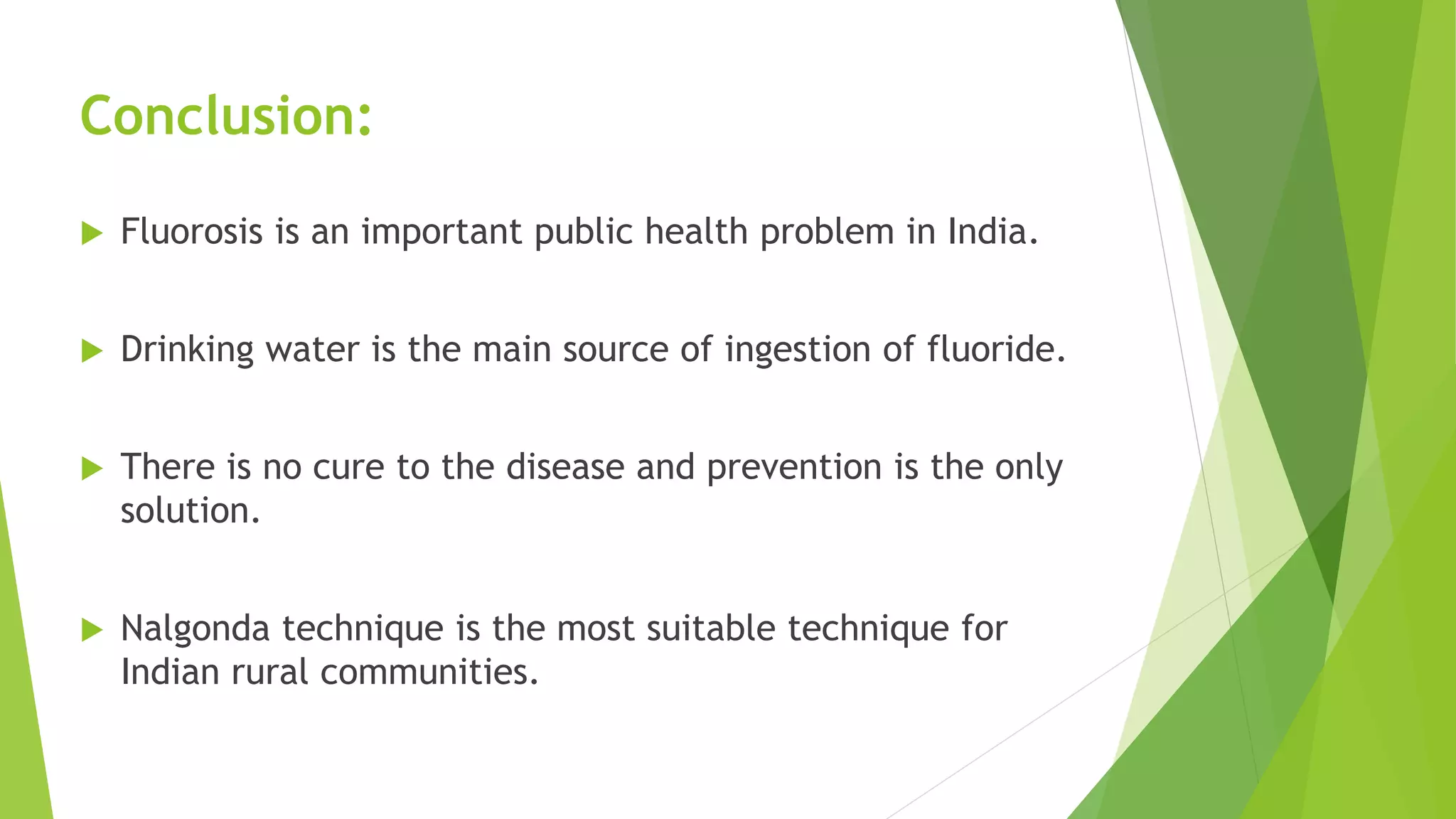Conclusion:
 Fluorosis is an important public health problem in India.
 Drinking water is the main source of ingestion of fluoride.
 There is no cure to the disease and prevention is the only
solution.
 Nalgonda technique is the most suitable technique for
Indian rural communities.
 