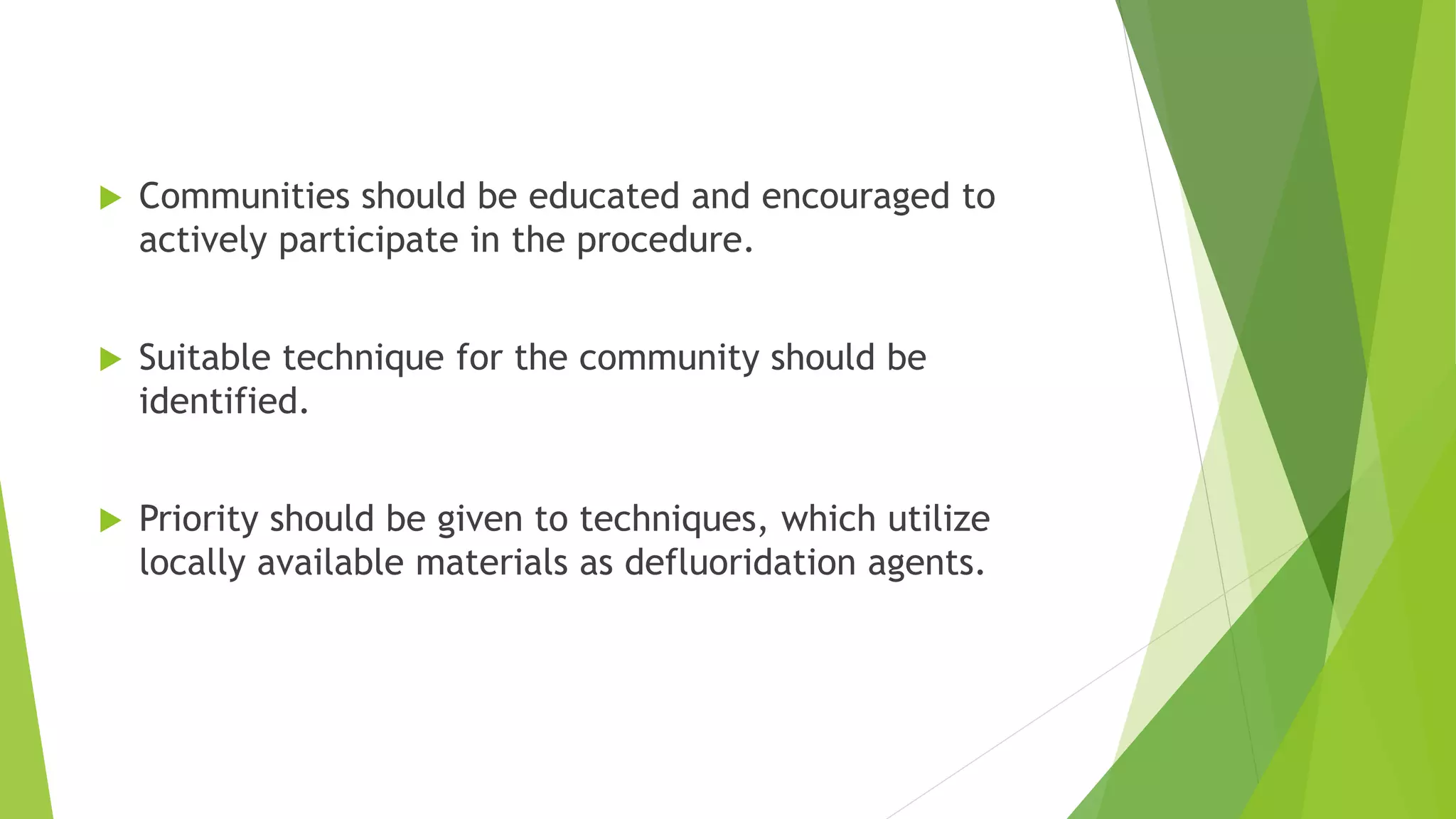  Communities should be educated and encouraged to
actively participate in the procedure.
 Suitable technique for the community should be
identified.
 Priority should be given to techniques, which utilize
locally available materials as defluoridation agents.
 