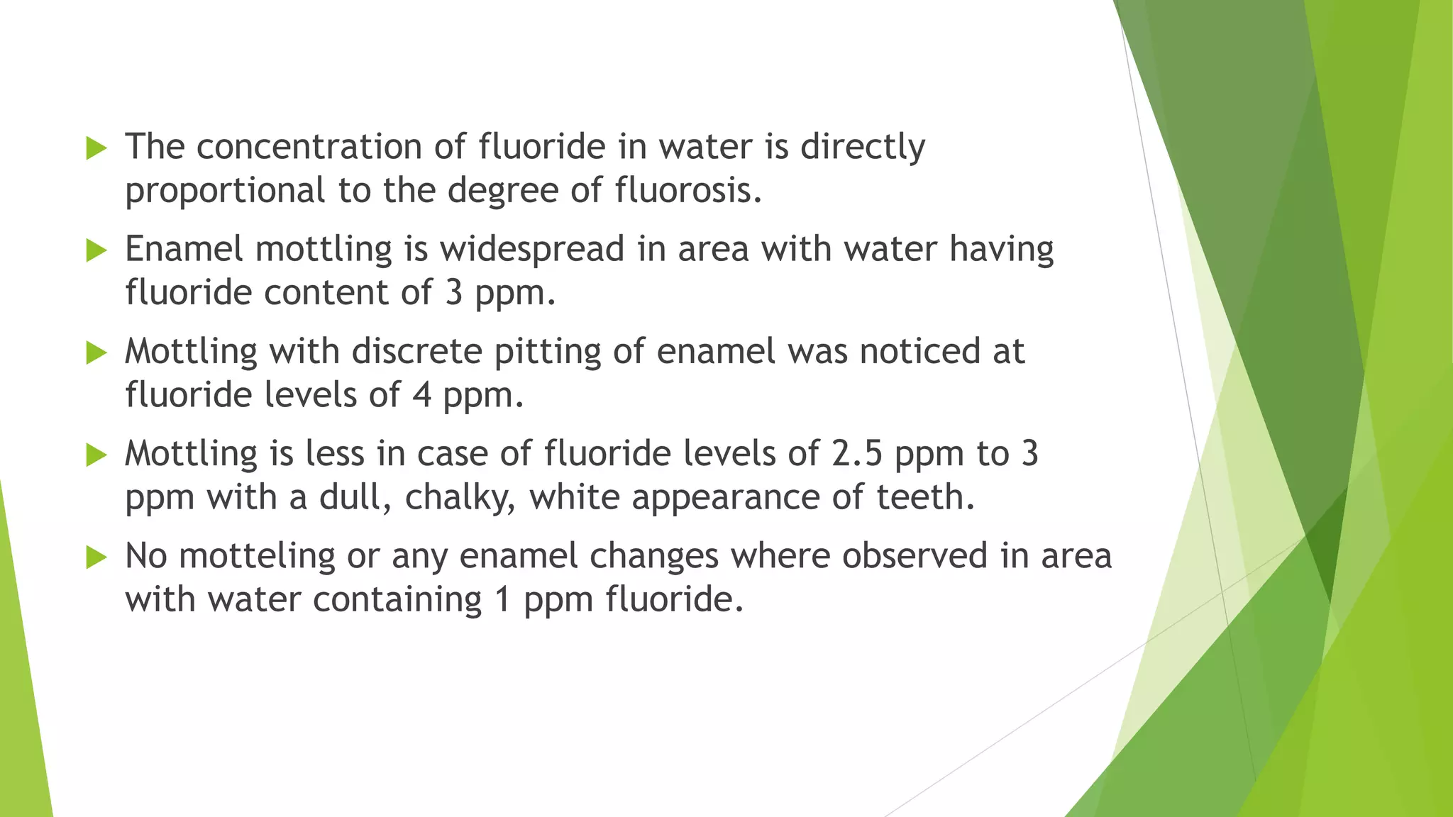  The concentration of fluoride in water is directly
proportional to the degree of fluorosis.
 Enamel mottling is widespread in area with water having
fluoride content of 3 ppm.
 Mottling with discrete pitting of enamel was noticed at
fluoride levels of 4 ppm.
 Mottling is less in case of fluoride levels of 2.5 ppm to 3
ppm with a dull, chalky, white appearance of teeth.
 No motteling or any enamel changes where observed in area
with water containing 1 ppm fluoride.
 