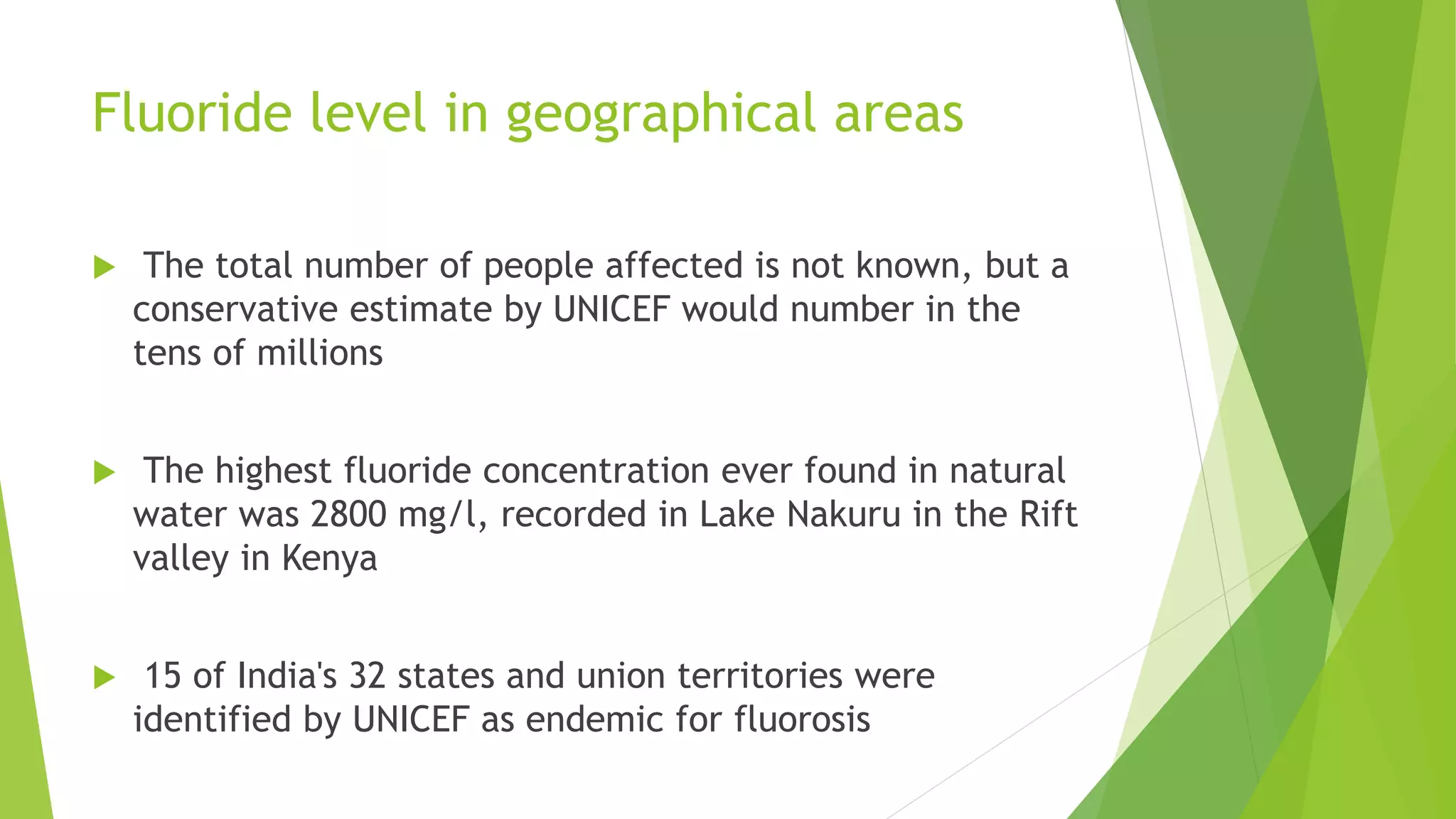 Fluoride level in geographical areas
 The total number of people affected is not known, but a
conservative estimate by UNICEF would number in the
tens of millions
 The highest fluoride concentration ever found in natural
water was 2800 mg/l, recorded in Lake Nakuru in the Rift
valley in Kenya
 15 of India's 32 states and union territories were
identified by UNICEF as endemic for fluorosis
 