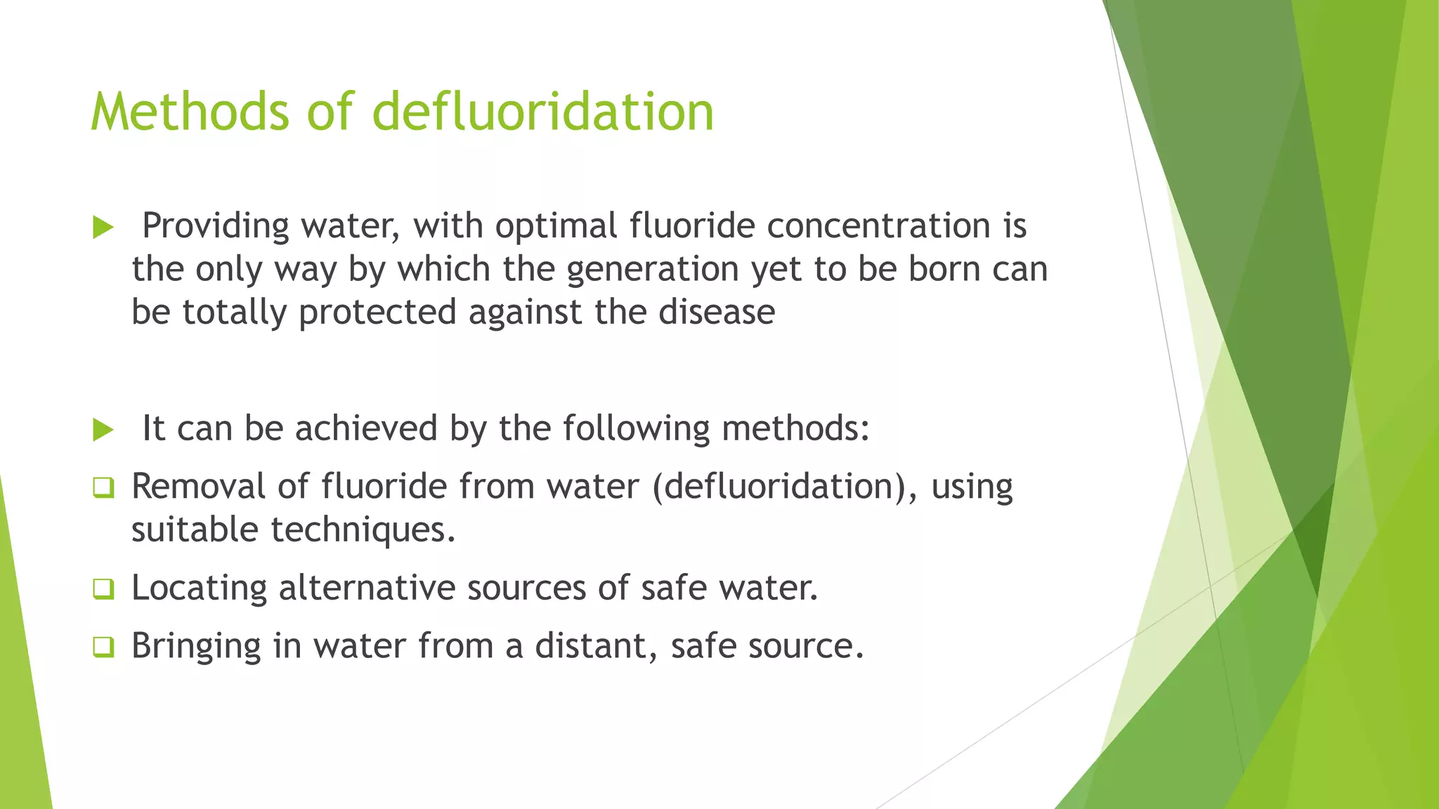 Methods of defluoridation
 Providing water, with optimal fluoride concentration is
the only way by which the generation yet to be born can
be totally protected against the disease
 It can be achieved by the following methods:
 Removal of fluoride from water (defluoridation), using
suitable techniques.
 Locating alternative sources of safe water.
 Bringing in water from a distant, safe source.
 