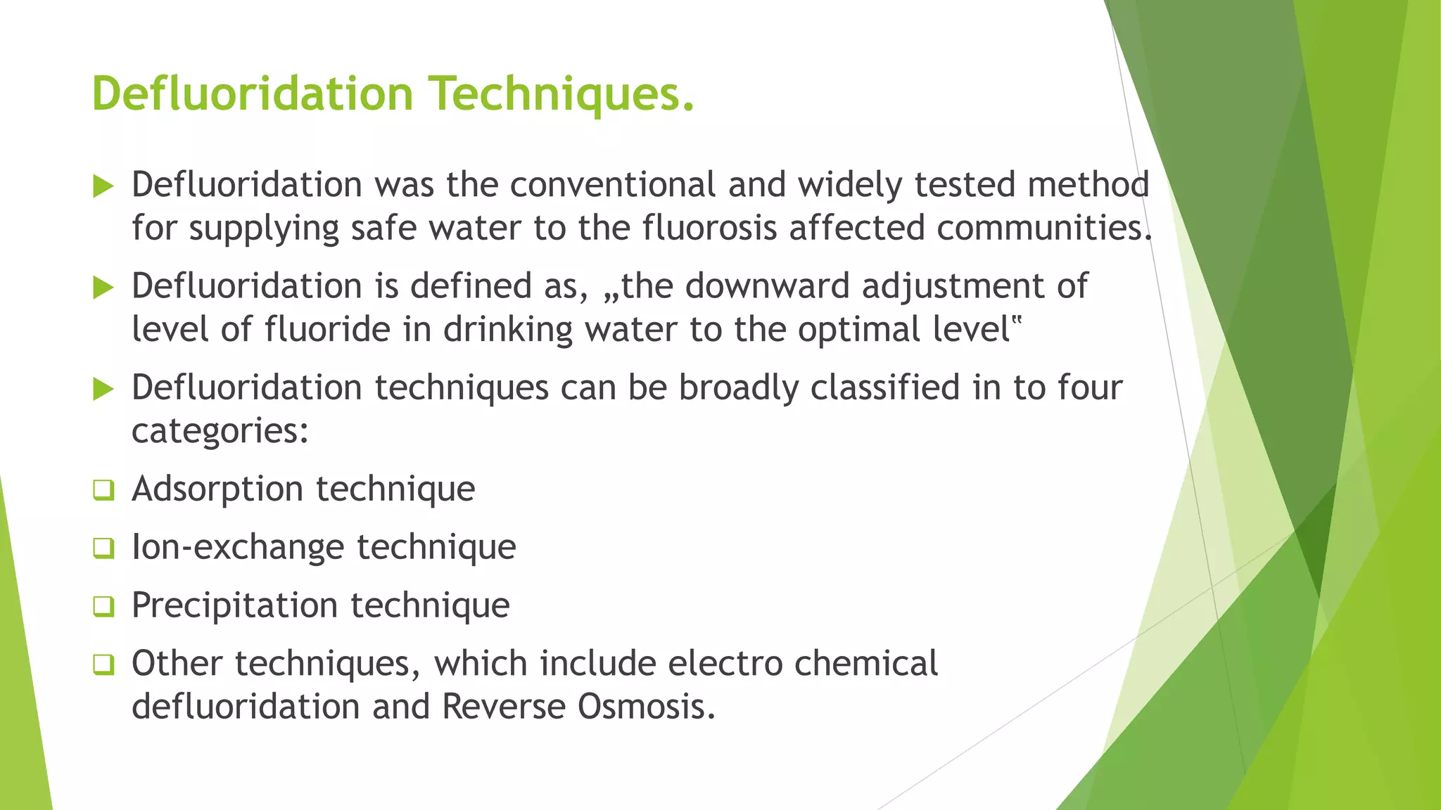 Defluoridation Techniques.
 Defluoridation was the conventional and widely tested method
for supplying safe water to the fluorosis affected communities.
 Defluoridation is defined as, „the downward adjustment of
level of fluoride in drinking water to the optimal level‟
 Defluoridation techniques can be broadly classified in to four
categories:
 Adsorption technique
 Ion-exchange technique
 Precipitation technique
 Other techniques, which include electro chemical
defluoridation and Reverse Osmosis.
 