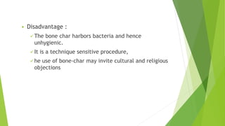  Disadvantage :
 The bone char harbors bacteria and hence
unhygienic.
 It is a technique sensitive procedure,
 he use of bone-char may invite cultural and religious
objections
 