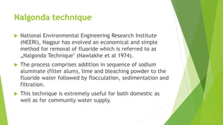 Nalgonda technique
 National Environmental Engineering Research Institute
(NEERI), Nagpur has evolved an economical and simple
method for removal of fluoride which is referred to as
„Nalgonda Technique‟ (Nawlakhe et al 1974).
 The process comprises addition in sequence of sodium
aluminate (filter alum), lime and bleaching powder to the
fluoride water followed by flocculation, sedimentation and
filtration.
 This technique is extremely useful for both domestic as
well as for community water supply.
 