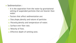  Sedimentation :
 It is the separation from the water by gravitational
setting of suspended particles that are heavier than
water.
 Factors that affect sedimentation are:
a) Size,shape,density and nature of particles
b) Viscosity,density and temperature of water.
c) Surface over flow rate.
d) Velocity of flow.
e) Effective depth of settling zone.
 