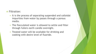  Filtration:
 It is the process of separating suspended and colloidal
impurities from water by passes through a porous
media.
 The flocculated water is allowed to settle and filter
through fullers earth candle overnight.
 Treated water will be available for drinking and
cooking with desire level of fluoride.
 