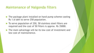 Maintenance of Nalgonda filters
 The package plant installed on hand pump scheme costing
Rs 1.6 lakh to serve 250 population.
 To serve population of 250, 50 stainless steel filters are
required and the cost of 50 filters is approx. Rs 35000.
 The main advantage will be its low cost of investment and
low cost of maintainence.
 