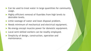  Can be used to treat water in large quantities for community
usage.
 Highly efficient removal of fluorides from high levels to
desirable levels.
 Little wastage of water and least disposal problem.
 Needs mimimum of mechanical and electrical equipment.
 No energy except muscles power for domestic equipment.
 Local semi-skilled workers can be readily employed.
 Simplicity of design, construction, operation and
maintenance.
 
