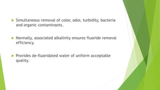  Simultaneous removal of color, odor, turbidity, bacteria
and organic contaminants.
 Normally, associated alkalinity ensures fluoride removal
efficiency.
 Provides de-fluoridated water of uniform acceptable
quality.
 