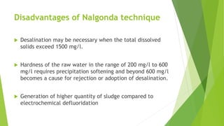 Disadvantages of Nalgonda technique
 Desalination may be necessary when the total dissolved
solids exceed 1500 mg/l.
 Hardness of the raw water in the range of 200 mg/l to 600
mg/l requires precipitation softening and beyond 600 mg/l
becomes a cause for rejection or adoption of desalination.
 Generation of higher quantity of sludge compared to
electrochemical defluoridation
 
