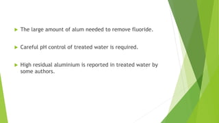  The large amount of alum needed to remove fluoride.
 Careful pH control of treated water is required.
 High residual aluminium is reported in treated water by
some authors.
 