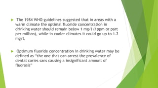  The 1984 WHO guidelines suggested that in areas with a
warm climate the optimal fluoride concentration in
drinking water should remain below 1 mg/l (1ppm or part
per million), while in cooler climates it could go up to 1.2
mg/l.
 Optimum fluoride concentration in drinking water may be
defined as “the one that can arrest the prevalence of
dental caries sans causing a insignificant amount of
fluorosis”
 