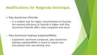 Modifications for Nalgonda technique.
 Poly Aluminium Chloride:
 It is evident that for higher concentrations of fluoride,
the removal efficiency of fluoride is higher with Poly
Aluminium Chloride (PAC) when compared with Alum.
 Poly Aluminium Hydroxy Sulphate(PAHS):
 A polymeric aluminum compound, poly-aluminium-
hydroxy-sulphate(PAHS) is found to require less
flocculation time and settling time.
 