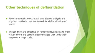 Other techniques of defluoridation
 Reverse osmosis, electrolysis and electro dialysis are
physical methods that are tested for defluoridation of
water.
 Though they are effective in removing fluoride salts from
water, there are certain disadvantages that limit their
usage on a large scale.
 