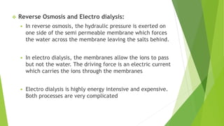  Reverse Osmosis and Electro dialysis:
 In reverse osmosis, the hydraulic pressure is exerted on
one side of the semi permeable membrane which forces
the water across the membrane leaving the salts behind.
 In electro dialysis, the membranes allow the ions to pass
but not the water. The driving force is an electric current
which carries the ions through the membranes
 Electro dialysis is highly energy intensive and expensive.
Both processes are very complicated
 