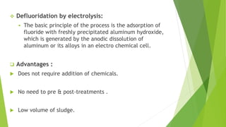  Defluoridation by electrolysis:
 The basic principle of the process is the adsorption of
fluoride with freshly precipitated aluminum hydroxide,
which is generated by the anodic dissolution of
aluminum or its alloys in an electro chemical cell.
 Advantages :
 Does not require addition of chemicals.
 No need to pre & post-treatments .
 Low volume of sludge.
 