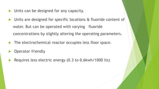  Units can be designed for any capacity.
 Units are designed for specific locations & fluoride content of
water. But can be operated with varying fluoride
concentrations by slightly altering the operating parameters.
 The electrochemical reactor occupies less floor space.
 Operator friendly
 Requires less electric energy (0.3 to 0.6kwh/1000 lts)
 