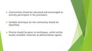  Communities should be educated and encouraged to
actively participate in the procedure.
 Suitable technique for the community should be
identified.
 Priority should be given to techniques, which utilize
locally available materials as defluoridation agents.
 