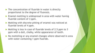  The concentration of fluoride in water is directly
proportional to the degree of fluorosis.
 Enamel mottling is widespread in area with water having
fluoride content of 3 ppm.
 Mottling with discrete pitting of enamel was noticed at
fluoride levels of 4 ppm.
 Mottling is less in case of fluoride levels of 2.5 ppm to 3
ppm with a dull, chalky, white appearance of teeth.
 No motteling or any enamel changes where observed in area
with water containing 1 ppm fluoride.
 