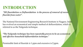 INTRODUCTION
”DE fluoridation OR Defluoridation is the process of removal of excess
fluoride from water”.
The National Environment Engineering Research Institute in Nagpur, India
has evolved an economical and simple method of defluoridation, which is
referred to as the Nalgonda technique.
“The Nalgonda technique has been repeatedly proven to be an economical
and effective household defluoridation technique.”
Permissible limit of fluoride is 1 ppm and excessive is 2 ppm.
 