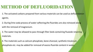 METHOD OF DEFLUORIDATION
1. The activated carbons prepared from various materials can be used as defluoridation
agents.
2. During lime-soda process of water softening,the fluorides are also removed along
with the removal of magnesium.
3. The water may be allowed to pass through filter beds containing fluoxide retaining
materials.
4. The materials such as calcium phosphate, bone charcoal, synthetic tricalcium
phosphate etc. may be added for removal of excess fluoride content in water.
 