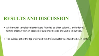 RESULTS AND DISCUSSION
 All the water samples collected were found to be clear, colorless, and odorless,
tasting brackish with an absence of suspended solids and visible impurities.
 The average pH of the tap water and the drinking water was found to be 7.4 (± 0.2).
 
