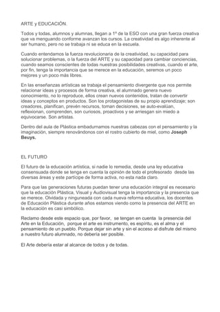 ARTE y EDUCACIÓN.
Todos y todas, alumnos y alumnas, llegan a 1º de la ESO con una gran fuerza creativa
que va menguando conforme avanzan los cursos. La creatividad es algo inherente al
ser humano, pero no se trabaja ni se educa en la escuela.
Cuando entendamos la fuerza revolucionaria de la creatividad, su capacidad para
solucionar problemas, o la fuerza del ARTE y su capacidad para cambiar conciencias,
cuando seamos conscientes de todas nuestras posibilidades creativas, cuando el arte,
por fin, tenga la importancia que se merece en la educación, seremos un poco
mejores y un poco más libres.
En las enseñanzas artísticas se trabaja el pensamiento divergente que nos permite
relacionar ideas y procesos de forma creativa, el alumnado genera nuevo
conocimiento, no lo reproduce, ellos crean nuevos contenidos, tratan de convertir
ideas y conceptos en productos. Son los protagonistas de su propio aprendizaje; son
creadores, planifican, prevén recursos, toman decisiones, se auto-evalúan,
reflexionan, comprenden, son curiosos, proactivos y se arriesgan sin miedo a
equivocarse. Son artistas.
Dentro del aula de Plástica embadurnamos nuestras cabezas con el pensamiento y la
imaginación, siempre renovándonos con el rostro cubierto de miel, como Joseph
Beuys.
EL FUTURO
El futuro de la educación artística, si nadie lo remedia, desde una ley educativa
consensuada donde se tenga en cuenta la opinión de todo el profesorado desde las
diversas áreas y este partícipe de forma activa, no esta nada claro.
Para que las generaciones futuras puedan tener una educación integral es necesario
que la educación Plástica, Visual y Audiovisual tenga la importancia y la presencia que
se merece. Olvidada y ninguneada con cada nueva reforma educativa, los docentes
de Educación Plástica durante años estamos viendo como la presencia del ARTE en
la educación es casi simbólico.
Reclamo desde este espacio que, por favor, se tengan en cuenta la presencia del
Arte en la Educación, porque el arte es instrumento, es espíritu, es el alma y el
pensamiento de un pueblo. Porque dejar sin arte y sin el acceso al disfrute del mismo
a nuestro futuro alumnado, no debería ser posible.
El Arte debería estar al alcance de todos y de todas.
 