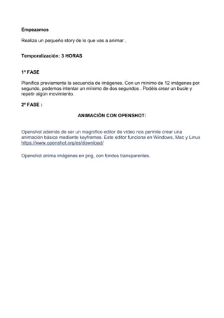 Empezamos
Realiza un pequeño story de lo que vas a animar .
Temporalización: 3 HORAS
1ª FASE
Planifica previamente la secuencia de imágenes. Con un mínimo de 12 imágenes por
segundo, podemos intentar un mínimo de dos segundos . Podéis crear un bucle y
repetir algún movimiento.
2ª FASE :
ANIMACIÓN CON OPENSHOT:
Openshot además de ser un magnífico editor de vídeo nos permite crear una
animación básica mediante keyframes. Este editor funciona en Windows, Mac y Linux
https://www.openshot.org/es/download/
Openshot anima imágenes en png, con fondos transparentes.
 