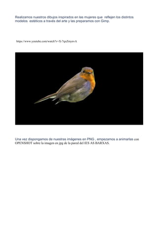 Realizamos nuestros dibujos inspirados en las mujeres que reflejen los distintos
modelos estéticos a través del arte y las preparamos con Gimp.
Una vez dispongamos de nuestras imágenes en PNG , empezamos a animarlas con
OPENSHOT sobre la imagen en jpg de la pared del IES AS BARXAS.
https://www.youtube.com/watch?v=X-7qxZmynvA
 