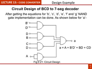 B’
D’
D
B
C
D
A
a
LECTURE 13:- CODE CONVERTER
10
2
After getting the equations for ‘b’, ‘c’, ‘d’, ‘e’, ‘f’ and ‘g’ NAND
gate implementation can be done. As shown below for ‘a’-
a = A + B’D’ + BD + CD
Design Example
Circuit Design of BCD to 7-seg decoder
Fig.2.21: Circuit Design
 
