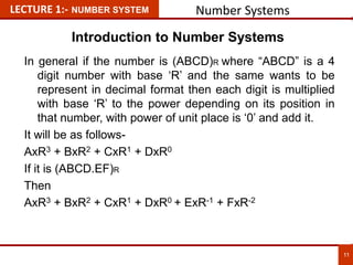 LECTURE 1:- NUMBER SYSTEM Number Systems
In general if the number is (ABCD)R where “ABCD” is a 4
digit number with base ‘R’ and the same wants to be
represent in decimal format then each digit is multiplied
with base ‘R’ to the power depending on its position in
that number, with power of unit place is ‘0’ and add it.
It will be as follows-
AxR3 + BxR2 + CxR1 + DxR0
If it is (ABCD.EF)R
Then
AxR3 + BxR2 + CxR1 + DxR0 + ExR-1 + FxR-2
11
11
Introduction to Number Systems
 