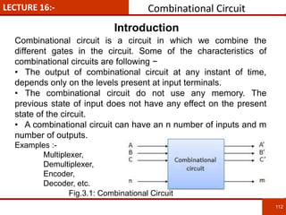 LECTURE 16:- Combinational Circuit
112
112
Combinational circuit is a circuit in which we combine the
different gates in the circuit. Some of the characteristics of
combinational circuits are following −
• The output of combinational circuit at any instant of time,
depends only on the levels present at input terminals.
• The combinational circuit do not use any memory. The
previous state of input does not have any effect on the present
state of the circuit.
• A combinational circuit can have an n number of inputs and m
number of outputs.
Examples :-
Multiplexer,
Demultiplexer,
Encoder,
Decoder, etc.
Introduction
Fig.3.1: Combinational Circuit
 