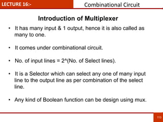 LECTURE 16:- Combinational Circuit
113
113
• It has many input & 1 output, hence it is also called as
many to one.
• It comes under combinational circuit.
• No. of input lines = 2^(No. of Select lines).
• It is a Selector which can select any one of many input
line to the output line as per combination of the select
line.
• Any kind of Boolean function can be design using mux.
Introduction of Multiplexer
 