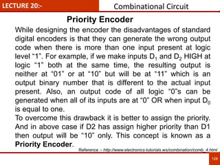 LECTURE 20:-
128
128
Priority Encoder
While designing the encoder the disadvantages of standard
digital encoders is that they can generate the wrong output
code when there is more than one input present at logic
level “1”. For example, if we make inputs D1 and D2 HIGH at
logic “1” both at the same time, the resulting output is
neither at “01” or at “10” but will be at “11” which is an
output binary number that is different to the actual input
present. Also, an output code of all logic “0”s can be
generated when all of its inputs are at “0” OR when input D0
is equal to one.
To overcome this drawback it is better to assign the priority.
And in above case if D2 has assign higher priority than D1
then output will be “10” only. This concept is known as a
Priority Encoder.
Combinational Circuit
Reference :- http://www.electronics-tutorials.ws/combination/comb_4.html
 