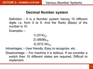 LECTURE 1:- NUMBER SYSTEM Various Number Systems
Decimal Number system
Definition - It is a Number system having 10 different
digits i.e. from 0 to 9. And the Radix (Base) of the
number is 10.
Examples :-
1) (514)10
2) (8936)10
3) (912.34)10
Advantages :- User friendly, Easy to recognize, etc.
Disadvantage :- For machine it is tedious, If we consider a
switch then 10 different states are required, Difficult to
implement. 13
13
 