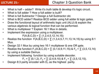 LECTURE 25:-
149
• What is half – adder? Write it’s truth table & develop it’s logic circuit.
• What is full adder ? How a full adder is built?
• What is full Subtractor ? Design a full Subtractor ckt.
• What is BCD adder? Realize BCD adder using full adder & logic gates.
• Draw the functional layout of arithmetic logic unit (ALU) & explain the
various algebraic & logical function that can be performed.
• What is multiplexer ? Explain 16:1 Mux in details.
• Implement the expression using a multiplexer.
F(A,B,C,D) = ∑ (1,2,4,5,12,14,15)
• Realize the function F(A,B,C,D) = ∑ (1,3,4,5,7,11,13,14,15) by using 8:1
Mux.
• Design 32:1 Mux by using two 16:1 multiplexer & one OR gate.
• Realize the function F1(A,B,C,D) = ∑ (0,1,6,9,11,15) & F2 = ∑ (3,5,13,14)
by using a suitable Demux.
• Implement following function by using suitable decoder.
F1 = ∑ (0,1,2), F2 = ∑ (2,4,9,10) & F3 = ∑ (3,5,12,15).
• Design 8:3 parity encoder with D7 as the highest parity.
Chapter 3 Question Bank
 