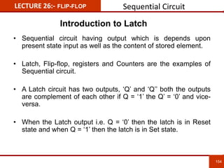 LECTURE 26:- FLIP-FLOP Sequential Circuit
154
154
• Sequential circuit having output which is depends upon
present state input as well as the content of stored element.
• Latch, Flip-flop, registers and Counters are the examples of
Sequential circuit.
• A Latch circuit has two outputs, ‘Q’ and ‘Q’’ both the outputs
are complement of each other if Q = ‘1’ the Q’ = ‘0’ and vice-
versa.
• When the Latch output i.e. Q = ‘0’ then the latch is in Reset
state and when Q = ‘1’ then the latch is in Set state.
Introduction to Latch
 