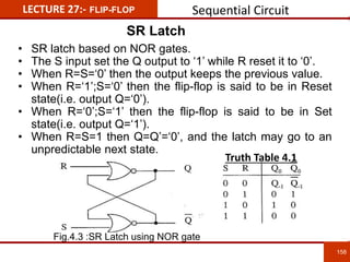 LECTURE 27:- FLIP-FLOP
SR Latch
158
158
• SR latch based on NOR gates.
• The S input set the Q output to ‘1’ while R reset it to ‘0’.
• When R=S=‘0’ then the output keeps the previous value.
• When R=‘1’;S=‘0’ then the flip-flop is said to be in Reset
state(i.e. output Q=‘0’).
• When R=‘0’;S=‘1’ then the flip-flop is said to be in Set
state(i.e. output Q=‘1’).
• When R=S=1 then Q=Q’=‘0’, and the latch may go to an
unpredictable next state.
Fig.4.3 :SR Latch using NOR gate
Truth Table 4.1
Sequential Circuit
 