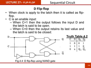 LECTURE 27:- FLIP-FLOP
D Flip-flop
159
159
• When clock is apply to the latch then it is called as flip-
flop.
• C is an enable input:
– When C=1 then the output follows the input D and
the latch is said to be open.
– When C=0 then the output retains its last value and
the latch is said to be closed.
Fig.4.4 :D flip-flop using NAND gate
Truth Table 4.2
Sequential Circuit
 