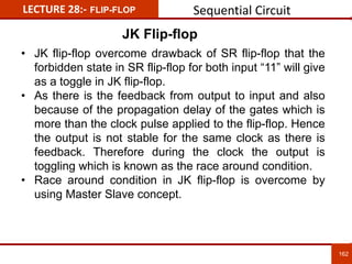 162
162
LECTURE 28:- FLIP-FLOP
JK Flip-flop
• JK flip-flop overcome drawback of SR flip-flop that the
forbidden state in SR flip-flop for both input “11” will give
as a toggle in JK flip-flop.
• As there is the feedback from output to input and also
because of the propagation delay of the gates which is
more than the clock pulse applied to the flip-flop. Hence
the output is not stable for the same clock as there is
feedback. Therefore during the clock the output is
toggling which is known as the race around condition.
• Race around condition in JK flip-flop is overcome by
using Master Slave concept.
Sequential Circuit
 